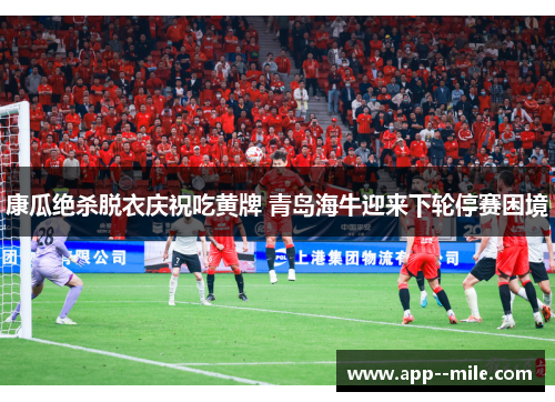 康瓜绝杀脱衣庆祝吃黄牌 青岛海牛迎来下轮停赛困境